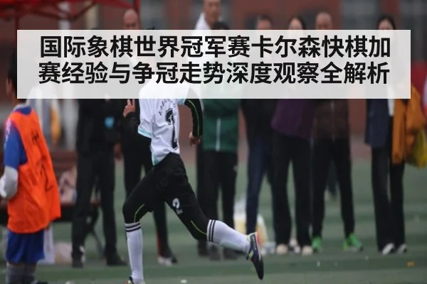 国际象棋世界冠军赛卡尔森快棋加赛经验与争冠走势深度观察全解析