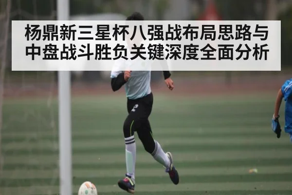 杨鼎新三星杯八强战布局思路与中盘战斗胜负关键深度全面分析