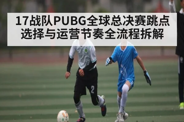 17战队PUBG全球总决赛跳点选择与运营节奏全流程拆解