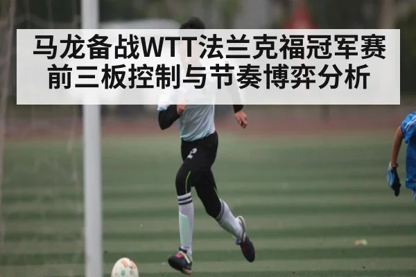 马龙备战WTT法兰克福冠军赛前三板控制与节奏博弈分析